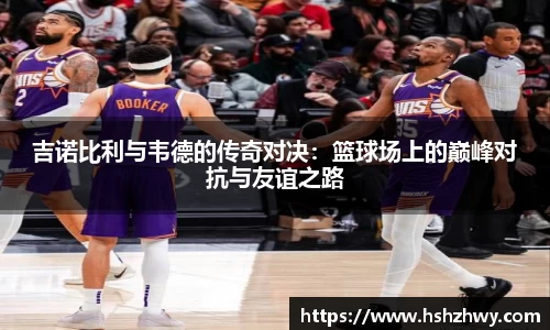 吉诺比利与韦德的传奇对决：篮球场上的巅峰对抗与友谊之路