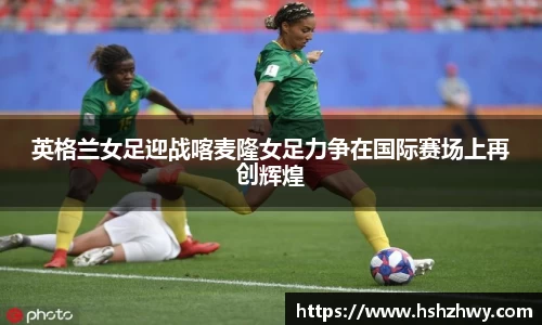 英格兰女足迎战喀麦隆女足力争在国际赛场上再创辉煌